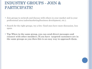 INDUSTRY GROUPS - JOIN &
PARTICIPATE!

●   Join groups to network and discuss with others in your market and in your
    professional area (sales/marketing/business development, etc.).

●   Search for the right groups, try a few. Good ones have more discussion, less
    spam.

●   Tip: When in the same group, you can send direct messages and
    connect with other members. If you have targeted customers are in
    the same groups as you then this is an easy way to approach them.
 