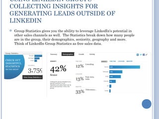 USING LINKEDIN GROUPS -
COLLECTING INSIGHTS FOR
GENERATING LEADS OUTSIDE OF
LINKEDIN
   Group Statistics gives you the ability to leverage LinkedIn's potential in
    other sales channels as well. The Statistics break down how many people
    are in the group, their demographics, seniority, geography and more.
    Think of LinkedIn Group Statistics as free sales data.
 