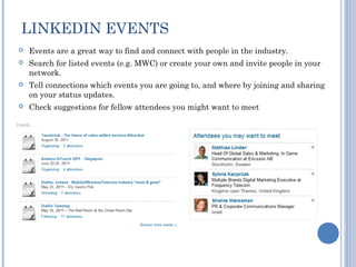 LINKEDIN EVENTS
   Events are a great way to find and connect with people in the industry.
   Search for listed events (e.g. MWC) or create your own and invite people in your
    network.
   Tell connections which events you are going to, and where by joining and sharing
    on your status updates.
   Check suggestions for fellow attendees you might want to meet
 
