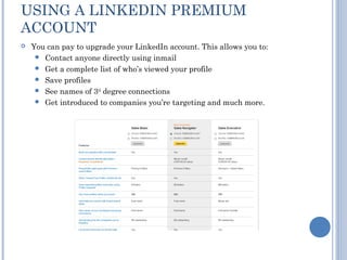 USING A LINKEDIN PREMIUM
ACCOUNT
   You can pay to upgrade your LinkedIn account. This allows you to:
      Contact anyone directly using inmail
      Get a complete list of who’s viewed your profile
      Save profiles
      See names of 3rd degree connections
      Get introduced to companies you’re targeting and much more.
 