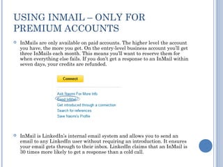 USING INMAIL – ONLY FOR
PREMIUM ACCOUNTS
   InMails are only available on paid accounts. The higher level the account
    you have, the more you get. On the entry-level business account you’ll get
    three InMails each month. This means you’ll want to reserve them for
    when everything else fails. If you don’t get a response to an InMail within
    seven days, your credits are refunded.




   InMail is LinkedIn’s internal email system and allows you to send an
    email to any LinkedIn user without requiring an introduction. It ensures
    your email gets through to their inbox. LinkedIn claims that an InMail is
    30 times more likely to get a response than a cold call.
 