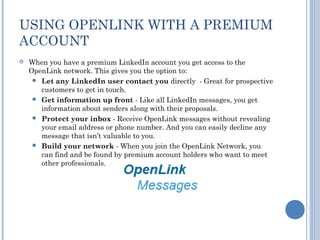 USING OPENLINK WITH A PREMIUM
ACCOUNT
   When you have a premium LinkedIn account you get access to the
    OpenLink network. This gives you the option to:
      Let any LinkedIn user contact you directly - Great for prospective
       customers to get in touch.
      Get information up front - Like all LinkedIn messages, you get
       information about senders along with their proposals.
      Protect your inbox - Receive OpenLink messages without revealing
       your email address or phone number. And you can easily decline any
       message that isn’t valuable to you.
      Build your network - When you join the OpenLink Network, you
       can find and be found by premium account holders who want to meet
       other professionals.
 