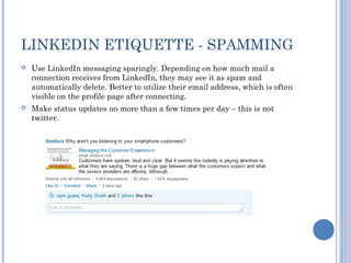 LINKEDIN ETIQUETTE - SPAMMING
   Use LinkedIn messaging sparingly. Depending on how much mail a
    connection receives from LinkedIn, they may see it as spam and
    automatically delete. Better to utilize their email address, which is often
    visible on the profile page after connecting.
   Make status updates no more than a few times per day – this is not
    twitter.
 