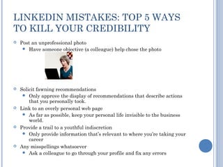 LINKEDIN MISTAKES: TOP 5 WAYS
TO KILL YOUR CREDIBILITY
   Post an unprofessional photo
      Have someone objective (a colleague) help chose the photo




   Solicit fawning recommendations
      Only approve the display of recommendations that describe actions
        that you personally took.
   Link to an overly personal web page
      As far as possible, keep your personal life invisible to the business
        world.
   Provide a trail to a youthful indiscretion
      Only provide information that’s relevant to where you’re taking your
        career
   Any misspellings whatsoever
      Ask a colleague to go through your profile and fix any errors
 