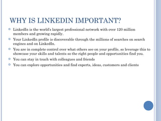 WHY IS LINKEDIN IMPORTANT?
   LinkedIn is the world’s largest professional network with over 120 million
    members and growing rapidly.
   Your LinkedIn profile is discoverable through the millions of searches on search
    engines and on LinkedIn.
   You are in complete control over what others see on your profile, so leverage this to
    showcase your skills and talents so the right people and opportunities find you.
   You can stay in touch with colleagues and friends
   You can explore opportunities and find experts, ideas, customers and clients
 