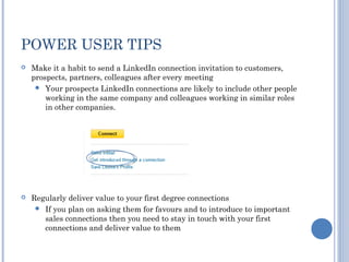 POWER USER TIPS
   Make it a habit to send a LinkedIn connection invitation to customers,
    prospects, partners, colleagues after every meeting
      Your prospects LinkedIn connections are likely to include other people
        working in the same company and colleagues working in similar roles
        in other companies.




   Regularly deliver value to your first degree connections
      If you plan on asking them for favours and to introduce to important
       sales connections then you need to stay in touch with your first
       connections and deliver value to them
 