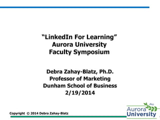 Copyright © 2014 Debra Zahay-Blatz
“LinkedIn For Learning”
Aurora University
Faculty Symposium
Debra Zahay-Blatz, Ph.D.
Professor of Marketing
Dunham School of Business
2/19/2014
 