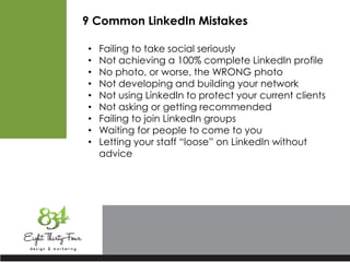 9 Common LinkedIn Mistakes
• Failing to take social seriously
• Not achieving a 100% complete LinkedIn profile
• No photo, or worse, the WRONG photo
• Not developing and building your network
• Not using LinkedIn to protect your current clients
• Not asking or getting recommended
• Failing to join LinkedIn groups
• Waiting for people to come to you
• Letting your staff “loose” on LinkedIn without
advice
 