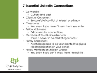 7 Essential LinkedIn Connections
• Co-Workers
• Current and past
• Clients or Customers
• Be careful of conflict of interest or privacy
• Classmates
• Yes, even if you haven’t seen them in a while
• Fellow Volunteers
• Extracurricular connections
• Members of Your Business Network
• There is power in co-marketing services
• Family and Friends
• Ask these people to be your clients or to give a
recommendation on your behalf
• Fellow Members of LinkedIn Groups
• Yes, even if you don’t know them “in real life”
 