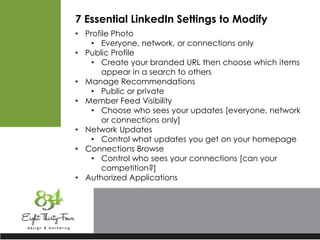 7 Essential LinkedIn Settings to Modify
• Profile Photo
• Everyone, network, or connections only
• Public Profile
• Create your branded URL then choose which items
appear in a search to others
• Manage Recommendations
• Public or private
• Member Feed Visibility
• Choose who sees your updates [everyone, network
or connections only]
• Network Updates
• Control what updates you get on your homepage
• Connections Browse
• Control who sees your connections [can your
competition?]
• Authorized Applications
 