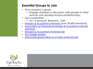 Essential Groups to Join
• Your company’s group
• Engage members in discussion, refer people to other
services and develop reciprocal relationships
• Your competitors
• Isn’t it obvious? Research. Intel.
• Mergers & Acquisitions Network (over 39,000 members!)
• Association of Professional Merger & Acquisition Advisors
(APMAA)
• Mergers & Acquisitions Professionals
• The Middle Market
• DEALGATE global alliance of M&A professionals
 