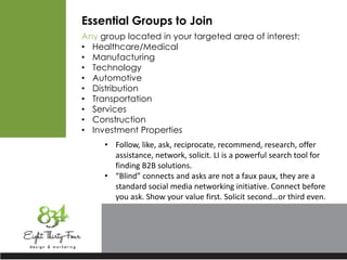 Essential Groups to Join
Any group located in your targeted area of interest:
• Healthcare/Medical
• Manufacturing
• Technology
• Automotive
• Distribution
• Transportation
• Services
• Construction
• Investment Properties
• Follow, like, ask, reciprocate, recommend, research, offer
assistance, network, solicit. LI is a powerful search tool for
finding B2B solutions.
• “Blind” connects and asks are not a faux paux, they are a
standard social media networking initiative. Connect before
you ask. Show your value first. Solicit second…or third even.
 