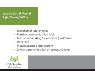 What is Social Media?
A flexible definition
• Evolution of relationships
• Familiar communication tools
• Built on networking foundations (platforms)
• Real time
• Individualized & Transparent
• 2-way communication on a massive level
 