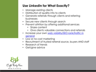 Use LinkedIn for What Exactly?
• Manage existing clients
• Distribution of quality info to clients
• Generate referrals through clients and referring
businesses
• Secure new clients through search
• Prevent attrition by offering additional services
• Share content
• Give clients valuable connections and referrals
• Increase your own web visibility/SEO rank/traffic in
general
• Low or no cost marketing
• Recruitment of trusted referral source, buyers AND staff
• Research of trends
• Get/give advice
 