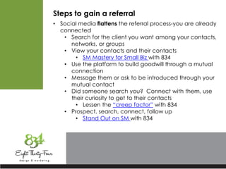 Steps to gain a referral
• Social media flattens the referral process-you are already
connected
• Search for the client you want among your contacts,
networks, or groups
• View your contacts and their contacts
• SM Mastery for Small Biz with 834
• Use the platform to build goodwill through a mutual
connection
• Message them or ask to be introduced through your
mutual contact
• Did someone search you? Connect with them, use
their curiosity to get to their contacts
• Lessen the “creep factor” with 834
• Prospect, search, connect, follow up
• Stand Out on SM with 834
 