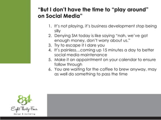 “But I don’t have the time to “play around”
on Social Media”
1. It’s not playing, it’s business development stop being
silly
2. Denying SM today is like saying “nah, we’ve got
enough money, don’t worry about us.”
3. Try to escape it I dare you
4. It’s painless…coming up 15 minutes a day to better
social media maintenance
5. Make it an appointment on your calendar to ensure
follow through
6. You are waiting for the coffee to brew anyway, may
as well do something to pass the time
 