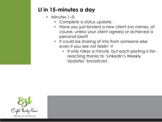 LI in 15-minutes a day
• Minutes 1–5:
• Complete a status update.
• Have you just landed a new client (no names, of
course, unless your client agrees) or achieved a
personal best?
• It could be sharing of info from someone else
even if you are not feelin’ it
• It only takes a minute, but each posting is far-
reaching thanks to ‘LinkedIn’s Weekly
Updates’ broadcast.
 