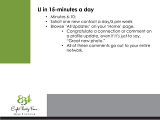 LI in 15-minutes a day
• Minutes 6-10:
• Solicit one new contact a day/5 per week
• Browse ‘All Updates’ on your ‘Home’ page.
• Congratulate a connection or comment on
a profile update, even if it’s just to say,
“Great new photo.”
• All of these comments go out to your entire
network.
 