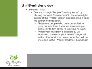 LI in15-minutes a day
• Minutes 11–15:
• Glance through ‘People You May Know’ by
clicking on ‘Add Connections’ in the upper-right
corner of the ‘Profile’ screen and selecting it from
the screen that appears.
• These are people who are connected to
your connections. If you see someone you
know, invite him or her to join your network.
• When your invitation is accepted, ‘All
Updates’, shown on your ‘Home’ page, will
reflect that and your new connection will be
included in the ‘Weekly Updates’ broadcast.
 