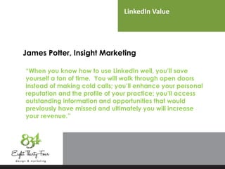 LinkedIn Value
James Potter, Insight Marketing
“When you know how to use LinkedIn well, you’ll save
yourself a ton of time. You will walk through open doors
instead of making cold calls; you’ll enhance your personal
reputation and the profile of your practice; you’ll access
outstanding information and opportunities that would
previously have missed and ultimately you will increase
your revenue.”
 