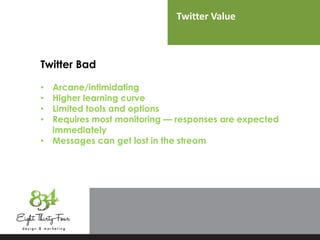 Twitter Value
Twitter Bad
• Arcane/intimidating
• Higher learning curve
• Limited tools and options
• Requires most monitoring — responses are expected
immediately
• Messages can get lost in the stream
 