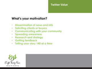 Twitter Value
What’s your motivation?
• Dissemination of news and info
• Soliciting clients or buyers
• Communicating with your community
• Spreading awareness
• Research and strategy
• Getting feedback
• Telling your story 140 at a time
 