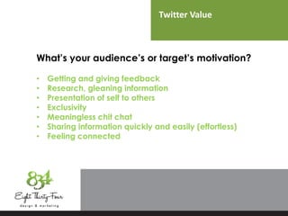 Twitter Value
What’s your audience’s or target’s motivation?
• Getting and giving feedback
• Research, gleaning information
• Presentation of self to others
• Exclusivity
• Meaningless chit chat
• Sharing information quickly and easily (effortless)
• Feeling connected
 