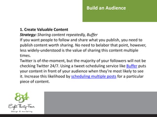 Build an Audience
1. Create Valuable Content
Strategy: Sharing content repeatedly, Buffer
If you want people to follow and share what you publish, you need to
publish content worth sharing. No need to belabor that point, however,
less widely-understood is the value of sharing this content multiple
times.
Twitter is of-the-moment, but the majority of your followers will not be
checking Twitter 24/7. Using a tweet-scheduling service like Buffer puts
your content in front of your audience when they’re most likely to see
it. Increase this likelihood by scheduling multiple posts for a particular
piece of content.
 