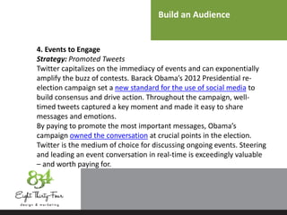 Build an Audience
4. Events to Engage
Strategy: Promoted Tweets
Twitter capitalizes on the immediacy of events and can exponentially
amplify the buzz of contests. Barack Obama’s 2012 Presidential re-
election campaign set a new standard for the use of social media to
build consensus and drive action. Throughout the campaign, well-
timed tweets captured a key moment and made it easy to share
messages and emotions.
By paying to promote the most important messages, Obama’s
campaign owned the conversation at crucial points in the election.
Twitter is the medium of choice for discussing ongoing events. Steering
and leading an event conversation in real-time is exceedingly valuable
– and worth paying for.
 
