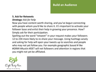Build an Audience
5. Ask for Retweets
Strategy: Ask for help
Now you have content worth sharing, and you’ve begun connecting
with people whom you’d like to share it. It’s important to activate your
follower base and enlist their help in growing your presence. How?
Simply ask for their participation.
Spelling out the word “retweet” in your request makes your followers
12 to 23X more likely to re-share your message. Using hashtags wisely
and asking for help will open your tweets up to searches and people
who may not yet follow you. For example geographic based # like
#GRMI #Austin #DET will net followers and attention in regions that
you might not yet be affiliated.
 