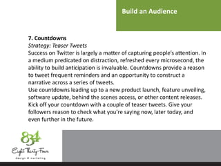 Build an Audience
7. Countdowns
Strategy: Teaser Tweets
Success on Twitter is largely a matter of capturing people’s attention. In
a medium predicated on distraction, refreshed every microsecond, the
ability to build anticipation is invaluable. Countdowns provide a reason
to tweet frequent reminders and an opportunity to construct a
narrative across a series of tweets.
Use countdowns leading up to a new product launch, feature unveiling,
software update, behind the scenes access, or other content releases.
Kick off your countdown with a couple of teaser tweets. Give your
followers reason to check what you’re saying now, later today, and
even further in the future.
 