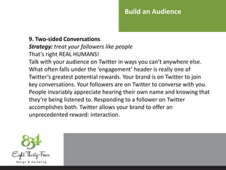 Build an Audience
9. Two-sided Conversations
Strategy: treat your followers like people
That’s right REAL HUMANS!
Talk with your audience on Twitter in ways you can’t anywhere else.
What often falls under the ‘engagement’ header is really one of
Twitter’s greatest potential rewards. Your brand is on Twitter to join
key conversations. Your followers are on Twitter to converse with you.
People invariably appreciate hearing their own name and knowing that
they’re being listened to. Responding to a follower on Twitter
accomplishes both. Twitter allows your brand to offer an
unprecedented reward: interaction.
 