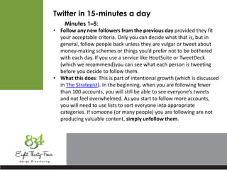 Twitter in 15-minutes a day
Minutes 1–5:
• Follow any new followers from the previous day provided they fit
your acceptable criteria. Only you can decide what that is, but in
general, follow people back unless they are vulgar or tweet about
money-making schemes or things you’d prefer not to be bothered
with each day. If you use a service like HootSuite or TweetDeck
(which we recommend)you can see what each person is tweeting
before you decide to follow them.
• What this does: This is part of intentional growth (which is discussed
in The Strategist). In the beginning, when you are following fewer
than 100 accounts, you will still be able to see everyone’s tweets
and not feel overwhelmed. As you start to follow more accounts,
you will need to use lists to sort everyone into appropriate
categories. If someone (or many people) you are following are not
producing valuable content, simply unfollow them.
 