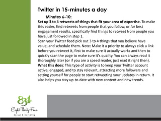 Twitter in 15-minutes a day
Minutes 6-10:
Set up 3 to 4 retweets of things that fit your area of expertise. To make
this easier, find retweets from people that you follow, or for best
engagement results, specifically find things to retweet from people you
have just followed in step 1.
Scan your Twitter feed pick out 3 to 4 things that you believe have
value, and schedule them. Note: Make it a priority to always click a link
before you retweet it, first to make sure it actually works and then to
quickly scan the page to make sure it’s quality. You can always read it
thoroughly later (or if you are a speed reader, just read it right then).
What this does: This type of activity is to keep your Twitter account
active, engaged, and to stay relevant, attracting more followers and
setting yourself for people to start retweeting your updates in return. It
also helps you stay up-to-date with new content and new trends.
 