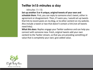 Twitter in15-minutes a day
Minutes 11–15:
Set up another 3 or 4 unique, original tweets of your own and
schedule them. First, you can reply to someone else’s tweet, either in
agreement or disagreement. Then, if I were you, I would set up tweets
that link to recent posts on my blog, or to other content on my website.
Also include a tweet or two that doesn’t contain a link (not all tweets
need links).
What this does: Replies engage your Twitter audience and can help you
connect with someone new. Fresh, original tweets add your own
content to the Twitter stream, so that you are providing something of
value that is completely your own; give added value.
 