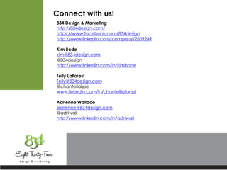 Connect with us!
834 Design & Marketing
http://834design.com/
https://www.facebook.com/834design
http://www.linkedin.com/company/2609249
Kim Bode
kim@834design.com
@834design
http://www.linkedin.com/in/kimbode
Telly LaForest
Telly@834design.com
@chantellalyse
www.linkedin.com/in/chantelllaforest
Adrienne Wallace
adrienne@834design.com
@adriwall
http://www.linkedin.com/in/adriwall
 