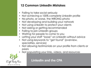 LinkedIn
12 Common LinkedIn Mistakes
• Failing to take social seriously
• Not achieving a 100% complete LinkedIn profile
• No photo, or worse, the WRONG photo
• Not developing and building your network
• Not using LinkedIn to protect your clients
• Not asking or getting recommended
• Failing to join LinkedIn groups
• Waiting for people to come to you
• Letting your staff “loose” on LinkedIn without advice
• Not using keywords to “get found” (overview,
specialties, services)
• Not allowing testimonials on your profile from clients or
peers
• Not populating your links, videos, and resources
 