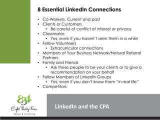 LinkedIn
8 Essential LinkedIn Connections
• Co-Workers, Current and past
• Clients or Customers
• Be careful of conflict of interest or privacy
• Classmates
• Yes, even if you haven’t seen them in a while
• Fellow Volunteers
• Extracurricular connections
• Members of Your Business Network/Natural Referral
Partners
• Family and Friends
• Ask these people to be your clients or to give a
recommendation on your behalf
• Fellow Members of LinkedIn Groups
• Yes, even if you don’t know them “in real life”
• Competitors
 