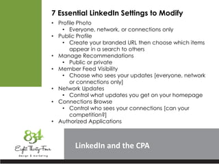 LinkedIn
7 Essential LinkedIn Settings to Modify
• Profile Photo
• Everyone, network, or connections only
• Public Profile
• Create your branded URL then choose which items
appear in a search to others
• Manage Recommendations
• Public or private
• Member Feed Visibility
• Choose who sees your updates [everyone, network
or connections only]
• Network Updates
• Control what updates you get on your homepage
• Connections Browse
• Control who sees your connections [can your
competition?]
• Authorized Applications
 