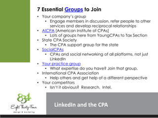 LinkedIn
7 Essential Groups to Join
• Your company’s group
• Engage members in discussion, refer people to other
services and develop reciprocal relationships
• AICPA [American Institute of CPAs]
• Lots of groups here from YoungCPAs to Tax Section
• State CPA Society
• The CPA support group for the state
• SocialCPAs
• CPAs and social networking of all platforms, not just
LinkedIn
• Your practice group
• What expertise do you have? Join that group.
• International CPA Association
• Help others and get help of a different perspective
• Your competitors
• Isn’t it obvious? Research. Intel.
 
