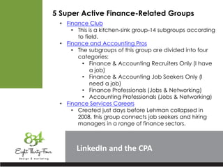 LinkedIn
5 Super Active Finance-Related Groups
• Finance Club
• This is a kitchen-sink group-14 subgroups according
to field.
• Finance and Accounting Pros
• The subgroups of this group are divided into four
categories:
• Finance & Accounting Recruiters Only (I have
a job)
• Finance & Accounting Job Seekers Only (I
need a job)
• Finance Professionals (Jobs & Networking)
• Accounting Professionals (Jobs & Networking)
• Finance Services Careers
• Created just days before Lehman collapsed in
2008, this group connects job seekers and hiring
managers in a range of finance sectors.
 