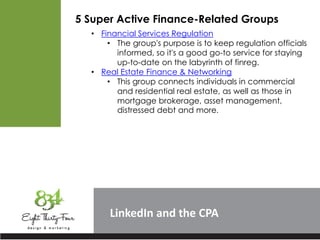 LinkedIn
5 Super Active Finance-Related Groups
• Financial Services Regulation
• The group's purpose is to keep regulation officials
informed, so it's a good go-to service for staying
up-to-date on the labyrinth of finreg.
• Real Estate Finance & Networking
• This group connects individuals in commercial
and residential real estate, as well as those in
mortgage brokerage, asset management,
distressed debt and more.
 