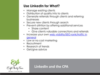LinkedIn
Use LinkedIn for What?
• Manage existing clients
• Distribution of quality info to clients
• Generate referrals through clients and referring
businesses
• Secure new clients through search
• Prevent attrition by offering additional services
• Share content
• Give clients valuable connections and referrals
• Increase your own web visibility/SEO rank/traffic in
general
• Low or no cost marketing
• Recruitment
• Research of trends
• Get/give advice
 