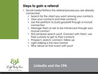 LinkedIn
Steps to gain a referral
• Social media flattens the referral process-you are already
connected
• Search for the client you want among your contacts
• View your contacts and their contacts
• Use the platform to build goodwill through a mutual
connection
• Message them or ask to be introduced through your
mutual contact
• Did someone search you? Connect with them, use
their curiosity to get to their contacts
• Prospect, search, connect, follow up
• Light stalking is the new normal
• Who will be at that event with you?
 