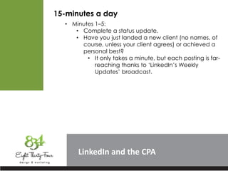 LinkedIn
15-minutes a day
• Minutes 1–5:
• Complete a status update.
• Have you just landed a new client (no names, of
course, unless your client agrees) or achieved a
personal best?
• It only takes a minute, but each posting is far-
reaching thanks to ‘LinkedIn’s Weekly
Updates’ broadcast.
 