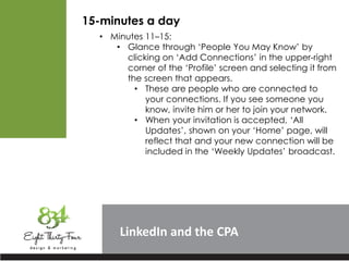 LinkedIn
15-minutes a day
• Minutes 11–15:
• Glance through ‘People You May Know’ by
clicking on ‘Add Connections’ in the upper-right
corner of the ‘Profile’ screen and selecting it from
the screen that appears.
• These are people who are connected to
your connections. If you see someone you
know, invite him or her to join your network.
• When your invitation is accepted, ‘All
Updates’, shown on your ‘Home’ page, will
reflect that and your new connection will be
included in the ‘Weekly Updates’ broadcast.
 