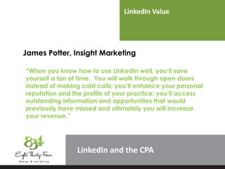 LinkedIn Value
LinkedIn
James Potter, Insight Marketing
“When you know how to use LinkedIn well, you’ll save
yourself a ton of time. You will walk through open doors
instead of making cold calls; you’ll enhance your personal
reputation and the profile of your practice; you’ll access
outstanding information and opportunities that would
previously have missed and ultimately you will increase
your revenue.”
 