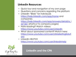 LinkedIn
LinkedIn Resources
• Quick tour and navigation of my own page
• Questions and concerns regarding the platform
• LinkedIn “Bible” for individuals
https://help.linkedin.com/app/home and
companies
https://help.linkedin.com/app/answers/detail/a_i
d/1561 (shortcut to company pages)
• Hate reading? Watch videos:
https://www.youtube.com/user/LinkedIn
• What about sponsored content? Watch here:
https://www.youtube.com/user/LIMarketingSoluti
ons
• LinkedIn HELP!!!!!
https://www.youtube.com/user/linkedinhelp
 