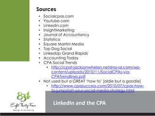 LinkedIn
Sources
• Socialcpas.com
• Youtube.com
• Linkedin.com
• InsightMarketing
• Journal of Accountancy
• Statistica
• Square Martini Media
• Top Dog Social
• LinkedUp Grand Rapids
• Accounting Today
• CPA Social Trends
• http://cpat-jacksonwhelan.netdna-ssl.com/wp-
content/uploads/2010/11/SocialCPAs-via-
CPATrendlines.pdf
• Not used but a GREAT ‘how to’ [oldie but a goodie]
• http://www.cpasuccess.com/2010/07/cpas-how-
to-jumpstart-your-social-media-strategy.html
 