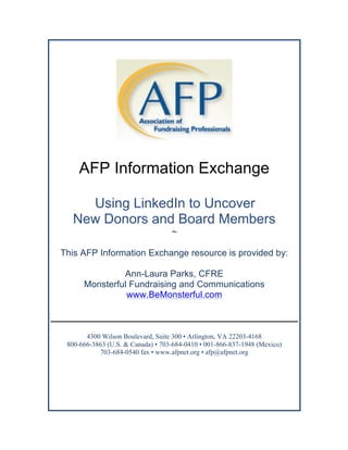 AFP Information Exchange
	
  Using LinkedIn to Uncover
New Donors and Board Members
~
This AFP Information Exchange resource is provided by:
Ann-Laura Parks, CFRE
Monsterful Fundraising and Communications
www.BeMonsterful.com
4300 Wilson Boulevard, Suite 300 • Arlington, VA 22203-4168
800-666-3863 (U.S. & Canada) • 703-684-0410 • 001-866-837-1948 (Mexico)
703-684-0540 fax • www.afpnet.org • afp@afpnet.org	
  
 